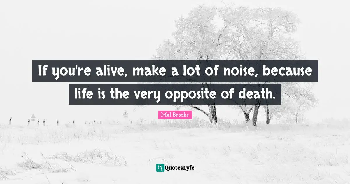 If you're alive, make a lot of noise, because life is the very opposite of death.