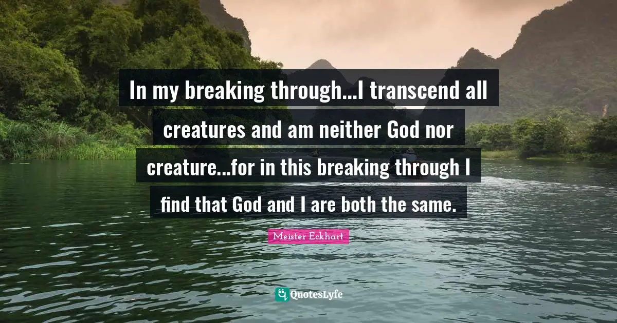 In my breaking through...I transcend all creatures and am neither God nor creature...for in this breaking through I find that God and I are both the same.