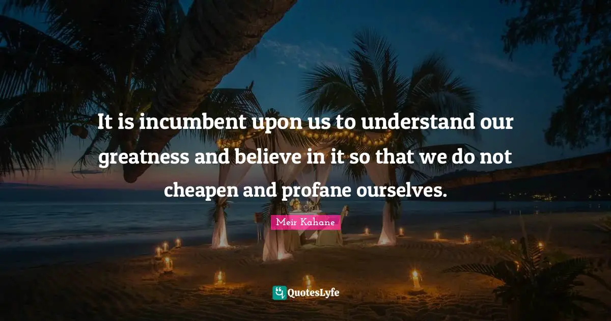 Meir Kahane Quotes: "It is incumbent upon us to understand our greatness and believe in it so that we do not cheapen and profane ourselves."