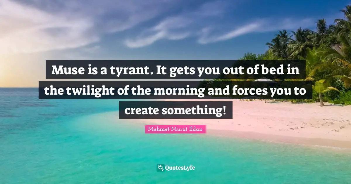 Muse is a tyrant. It gets you out of bed in the twilight of the morning and forces you to create something!