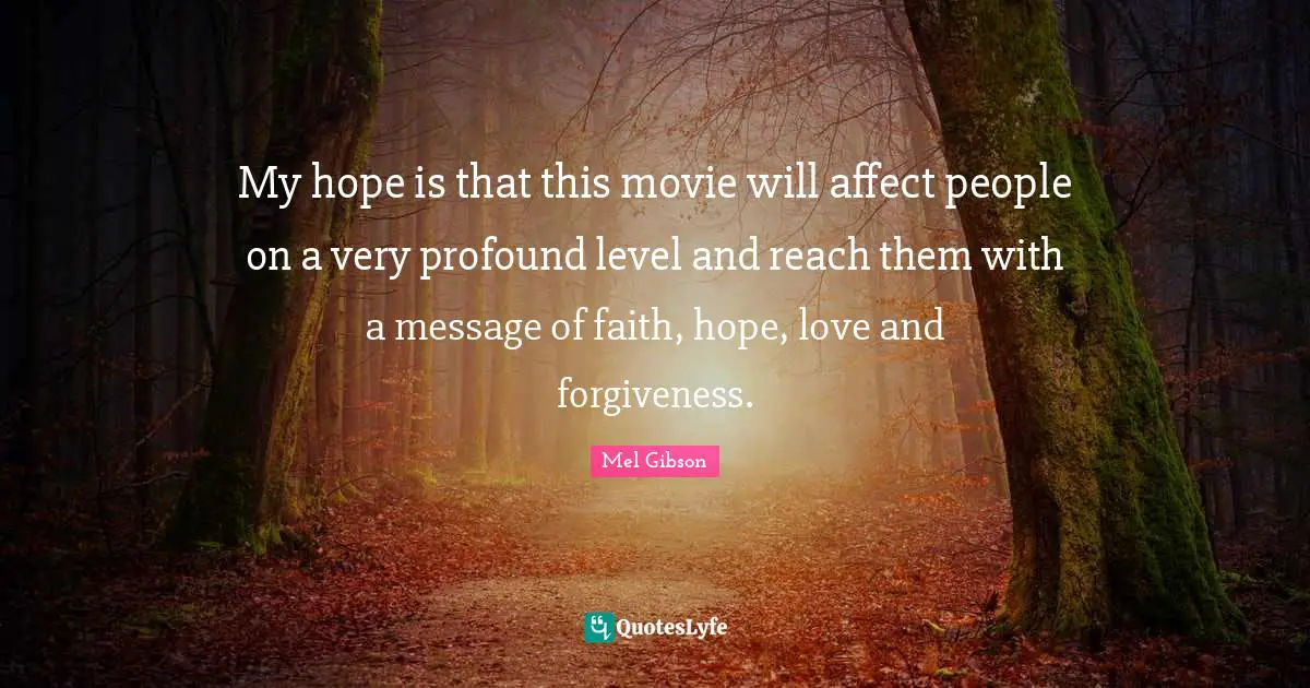 My hope is that this movie will affect people on a very profound level and reach them with a message of faith, hope, love and forgiveness.