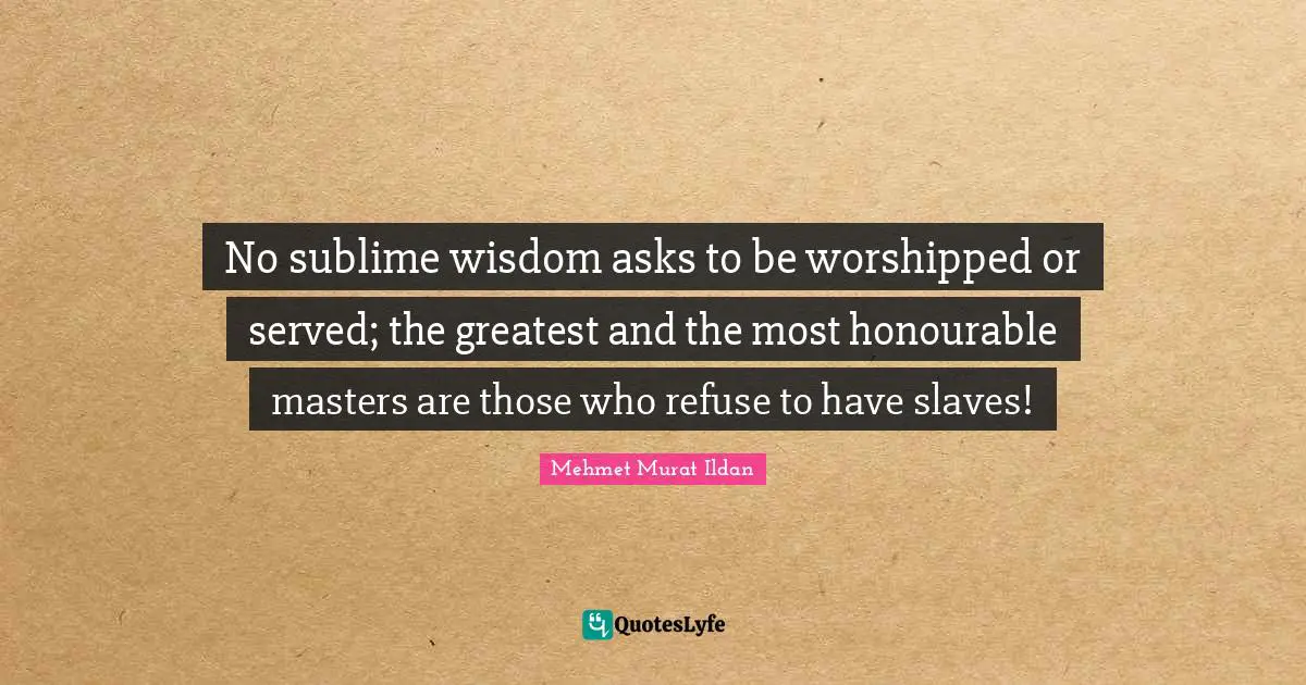 No sublime wisdom asks to be worshipped or served; the greatest and the most honourable masters are those who refuse to have slaves!