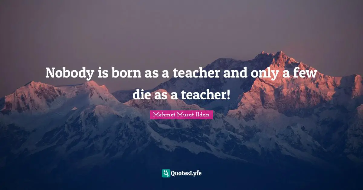 Nobody is born as a teacher and only a few die as a teacher!