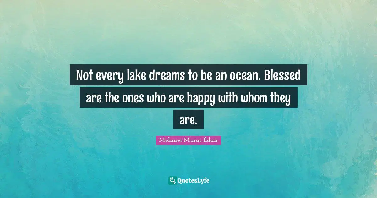 Not every lake dreams to be an ocean. Blessed are the ones who are happy with whom they are.