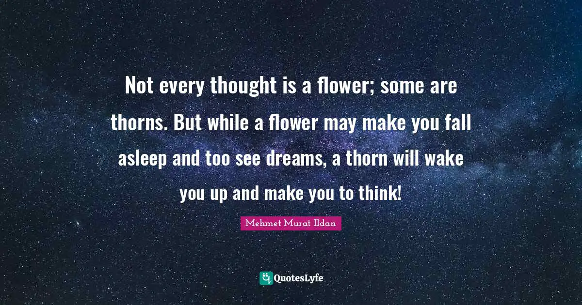 Not every thought is a flower; some are thorns. But while a flower may make you fall asleep and too see dreams, a thorn will wake you up and make you to think!