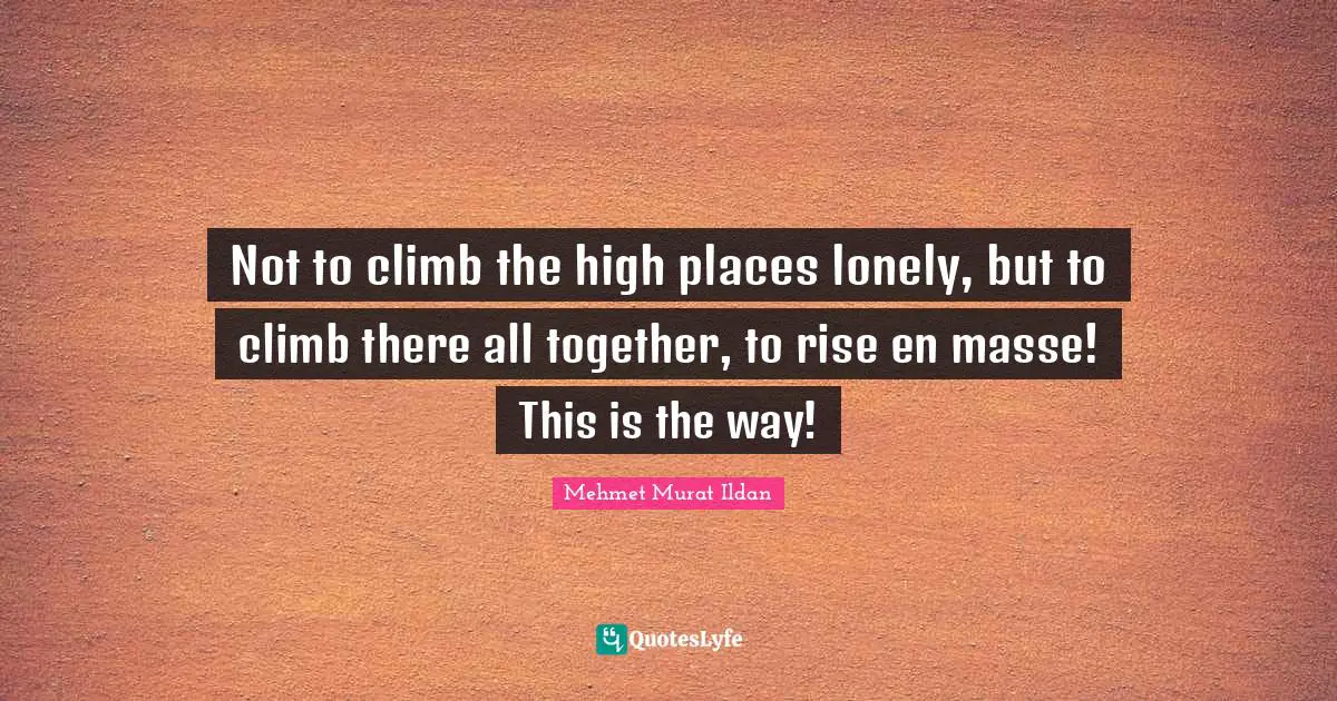 Not to climb the high places lonely, but to climb there all together, to rise en masse! This is the way!
