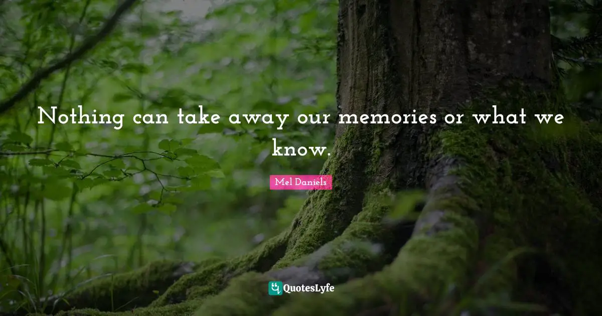 Nothing can take away our memories or what we know.