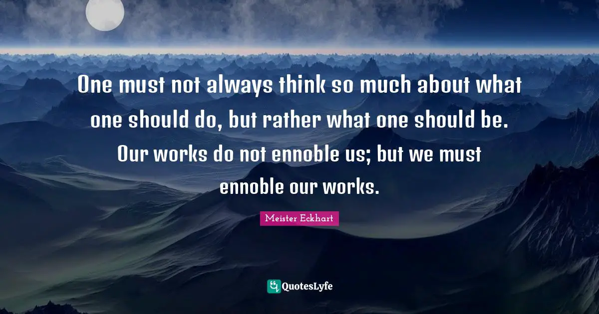 Meister Eckhart Quotes: "One must not always think so much about what one should do, but rather what one should be. Our works do not ennoble us; but we must ennoble our works."