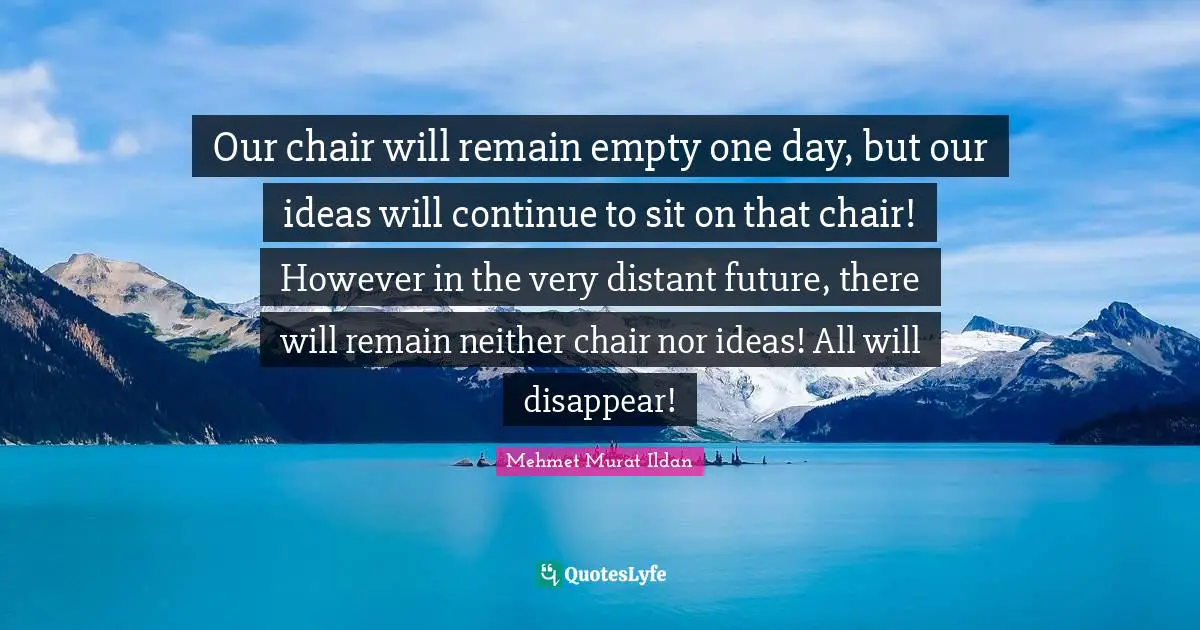 Our chair will remain empty one day, but our ideas will continue to sit on that chair! However in the very distant future, there will remain neither chair nor ideas! All will disappear!