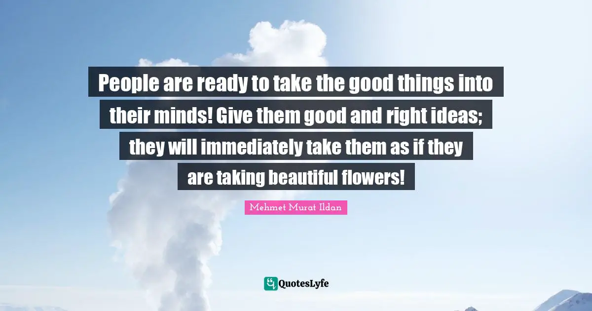 People are ready to take the good things into their minds! Give them good and right ideas; they will immediately take them as if they are taking beautiful flowers!