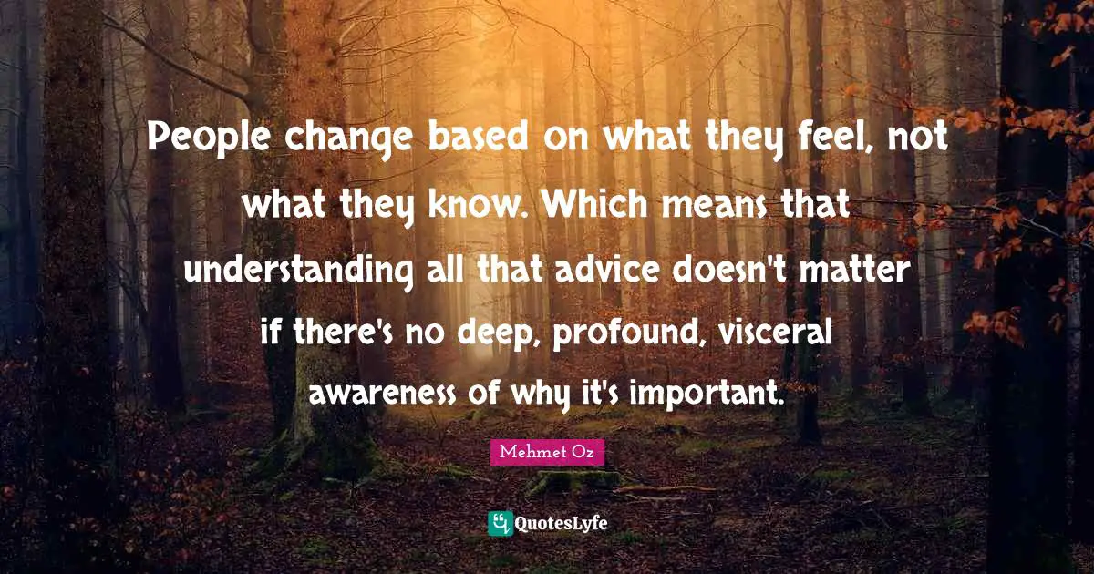 People change based on what they feel, not what they know. Which means that understanding all that advice doesn't matter if there's no deep, profound, visceral awareness of why it's important.