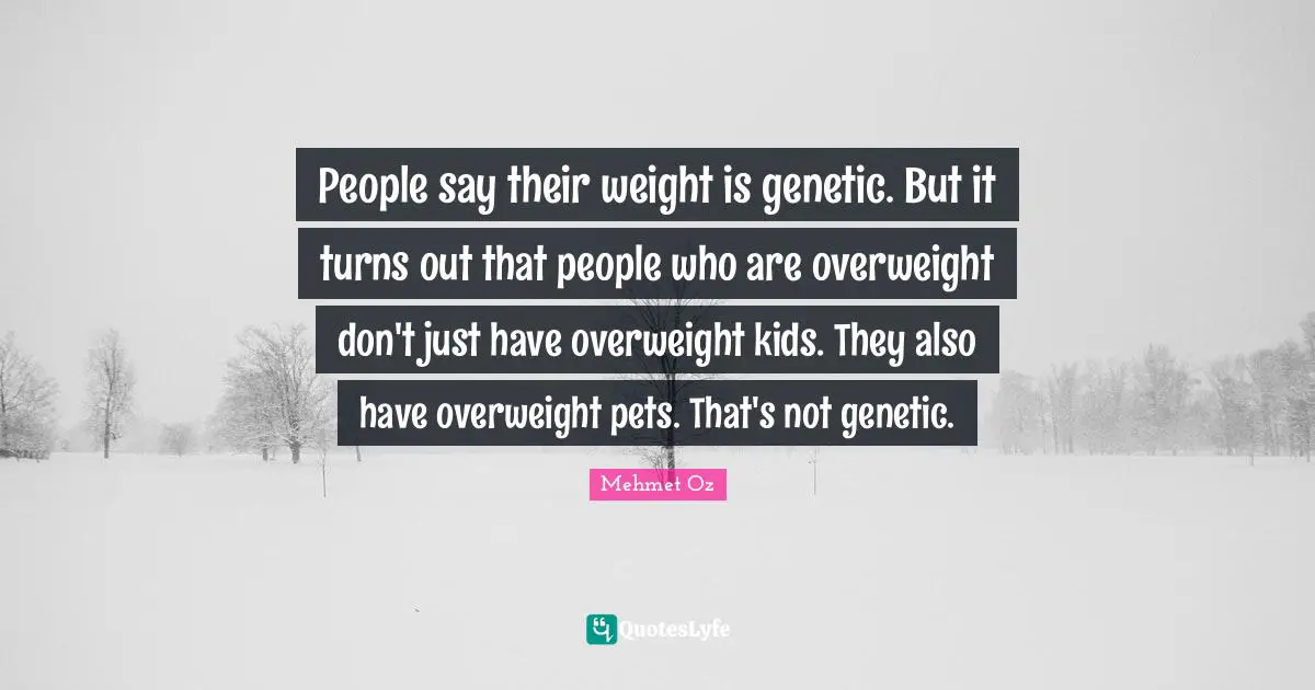 People say their weight is genetic. But it turns out that people who are overweight don't just have overweight kids. They also have overweight pets. That's not genetic.