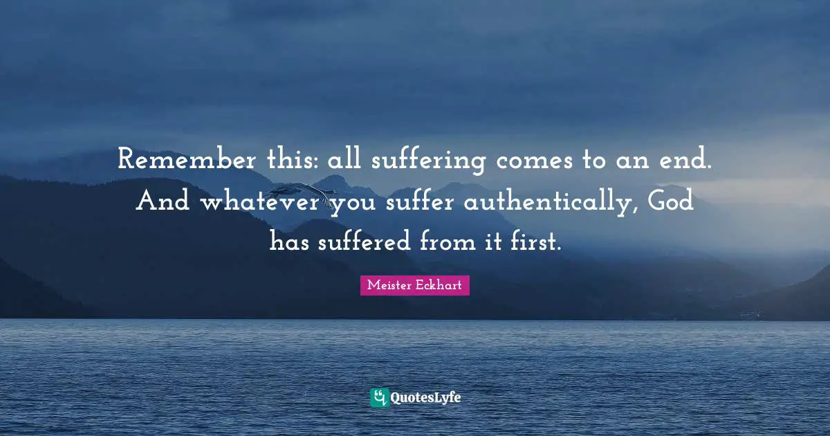 Remember this: all suffering comes to an end. And whatever you suffer authentically, God has suffered from it first.