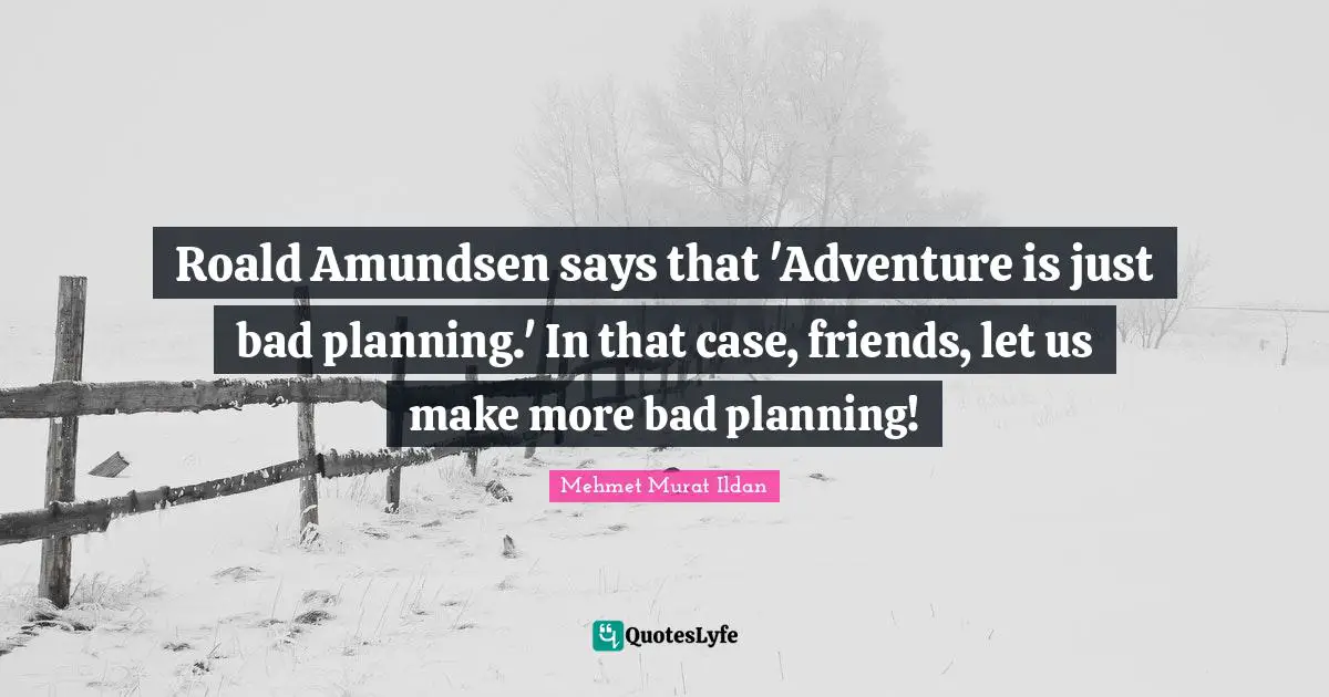 Roald Amundsen says that 'Adventure is just bad planning.' In that case, friends, let us make more bad planning!