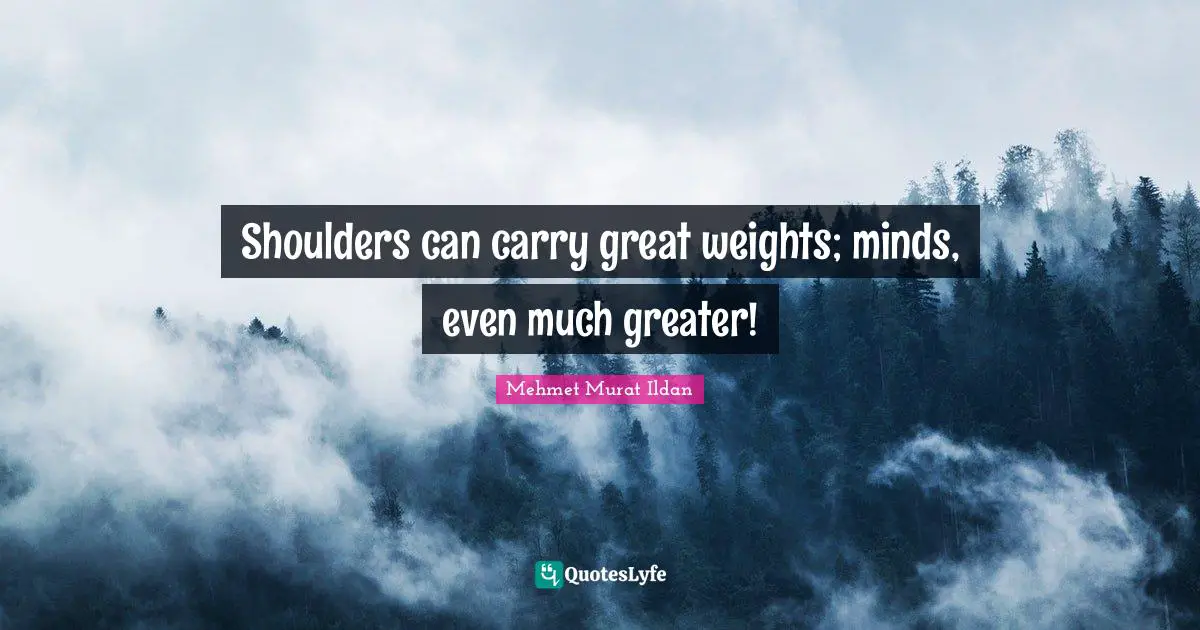 Shoulders can carry great weights; minds, even much greater!