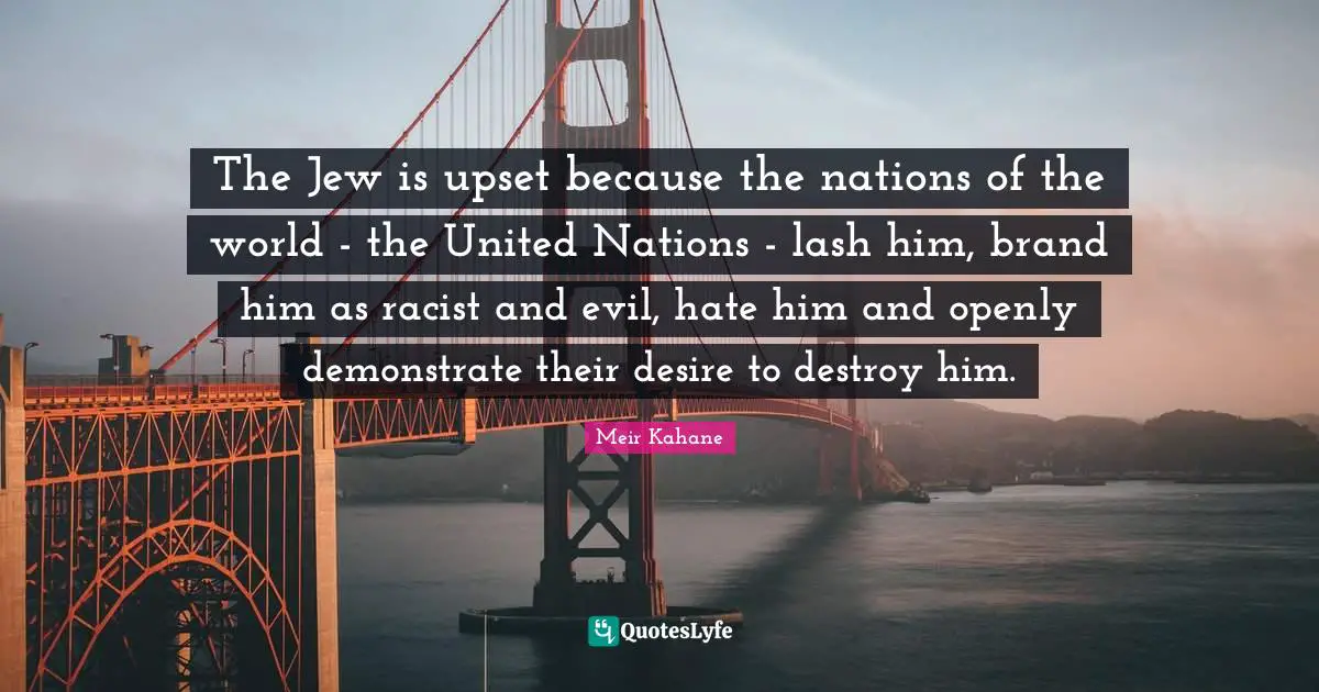 Meir Kahane Quotes: "The Jew is upset because the nations of the world - the United Nations - lash him, brand him as racist and evil, hate him and openly demonstrate their desire to destroy him."