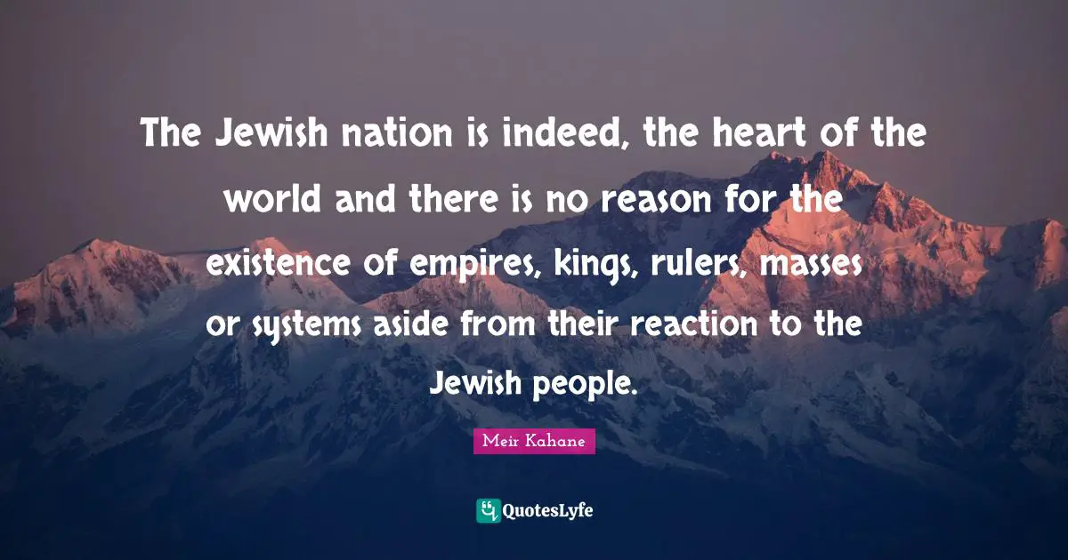 The Jewish nation is indeed, the heart of the world and there is no reason for the existence of empires, kings, rulers, masses or systems aside from their reaction to the Jewish people.