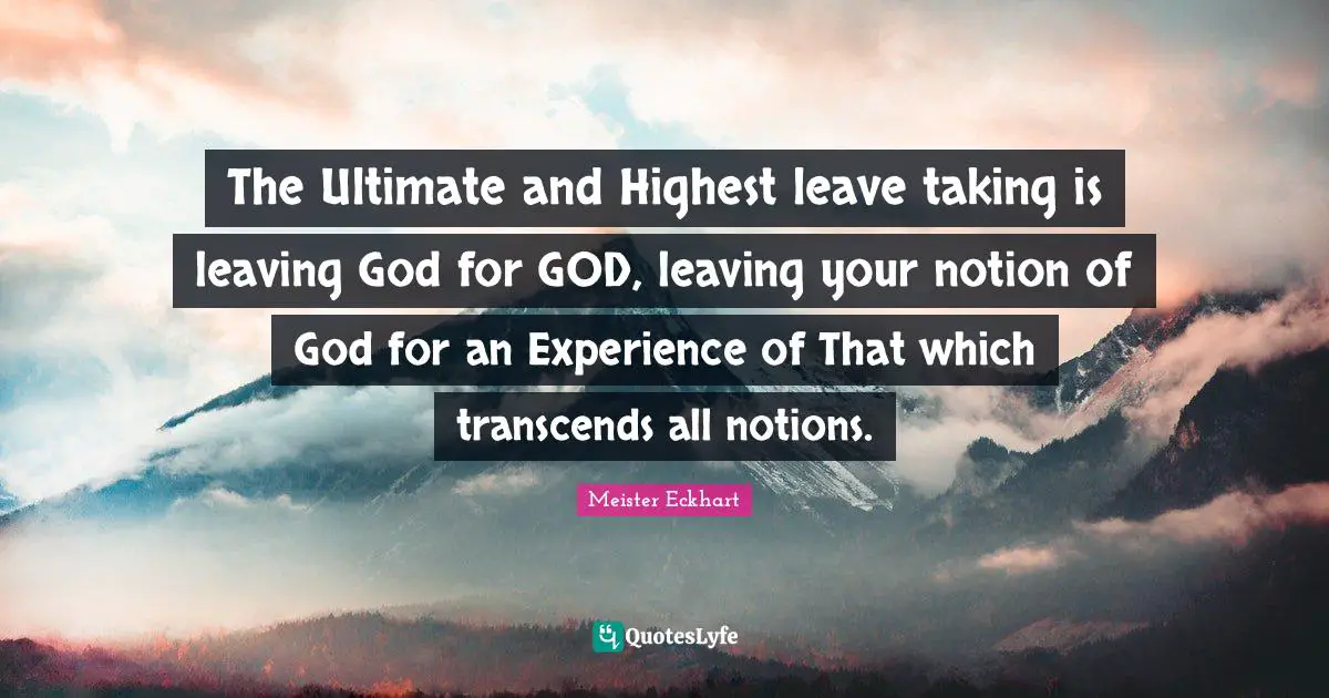 The Ultimate and Highest leave taking is leaving God for GOD, leaving your notion of God for an Experience of That which transcends all notions.