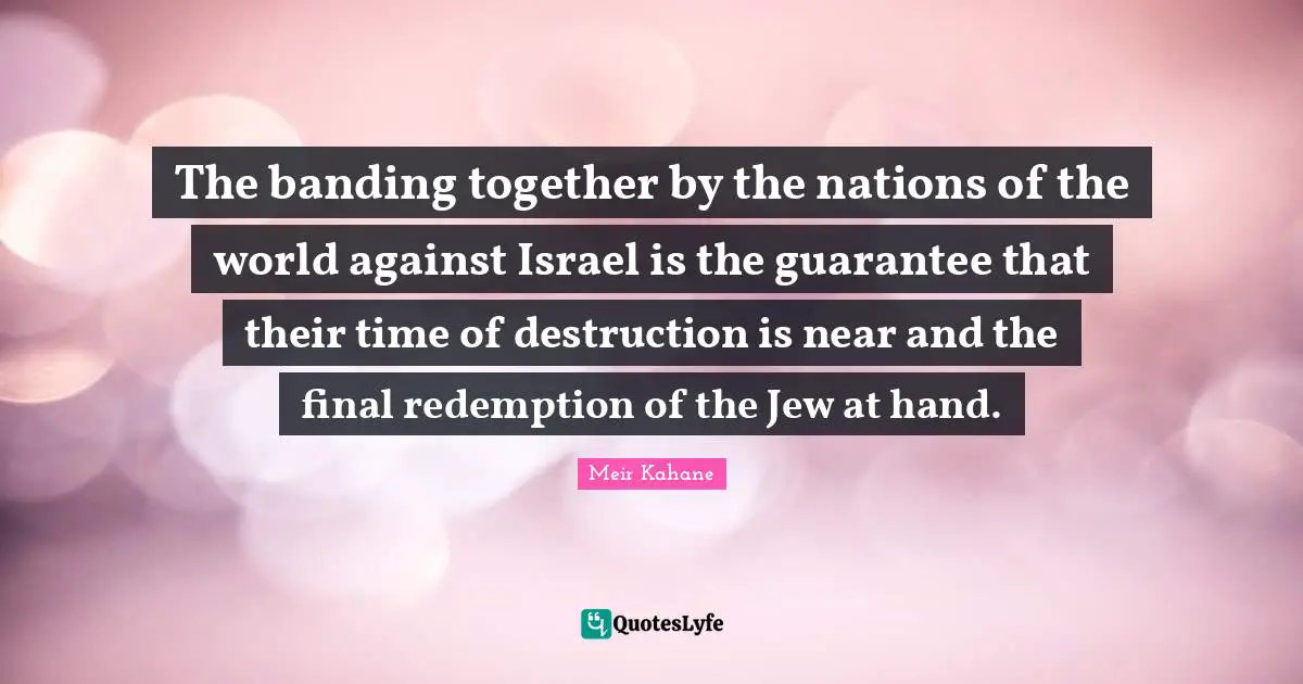 Israel Quotes: "The banding together by the nations of the world against Israel is the guarantee that their time of destruction is near and the final redemption of the Jew at hand."