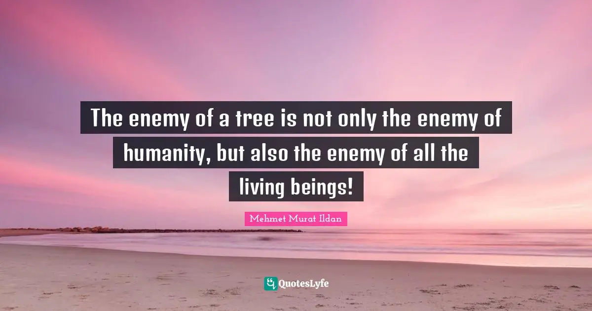 The enemy of a tree is not only the enemy of humanity, but also the enemy of all the living beings!