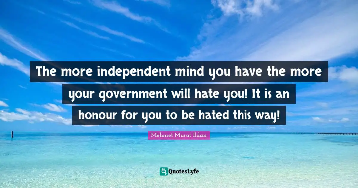 The more independent mind you have the more your government will hate you! It is an honour for you to be hated this way!