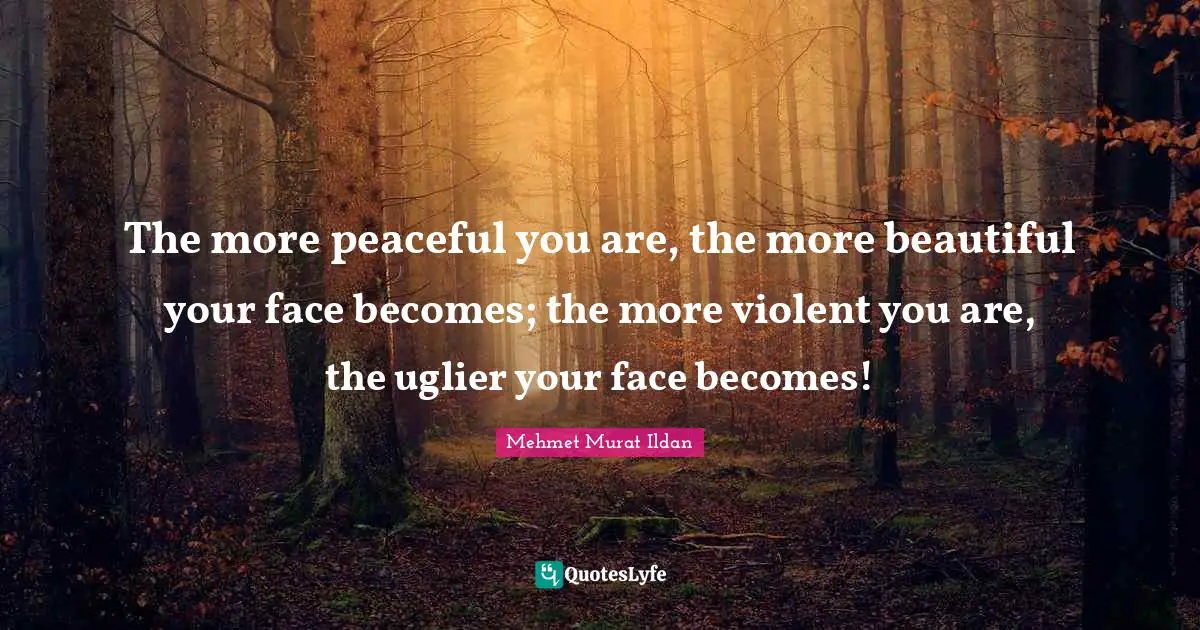 The more peaceful you are, the more beautiful your face becomes; the more violent you are, the uglier your face becomes!