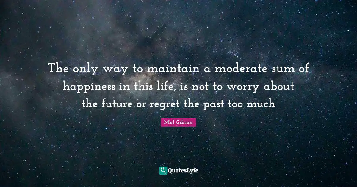 The only way to maintain a moderate sum of happiness in this life, is not to worry about the future or regret the past too much