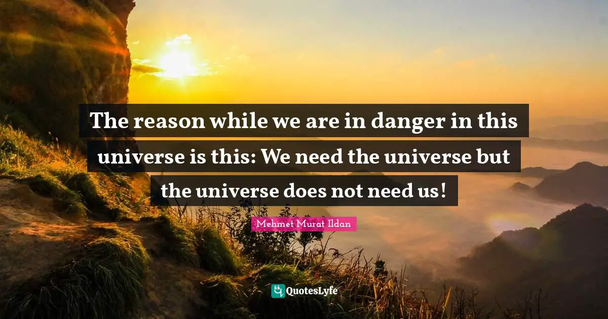 The reason while we are in danger in this universe is this: We need the universe but the universe does not need us!