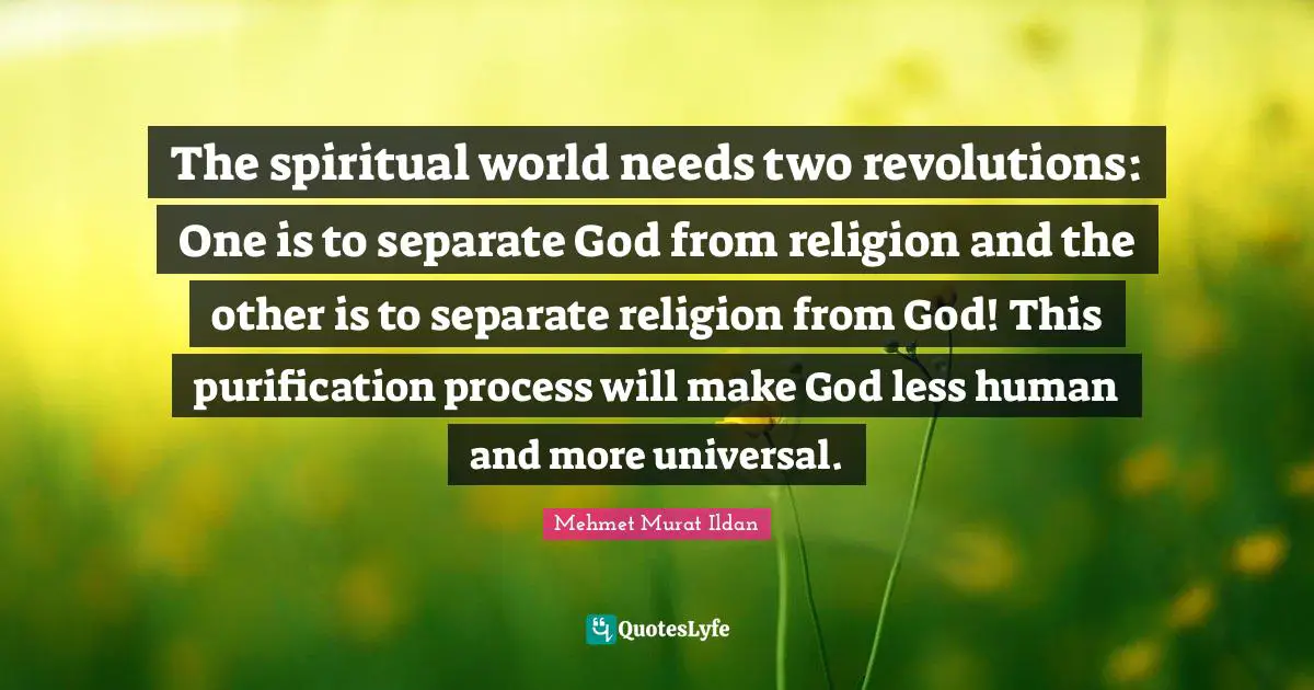 The spiritual world needs two revolutions: One is to separate God from religion and the other is to separate religion from God! This purification process will make God less human and more universal.
