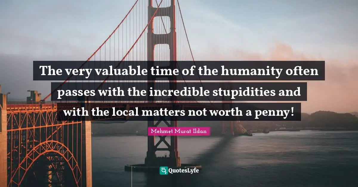 The very valuable time of the humanity often passes with the incredible stupidities and with the local matters not worth a penny!