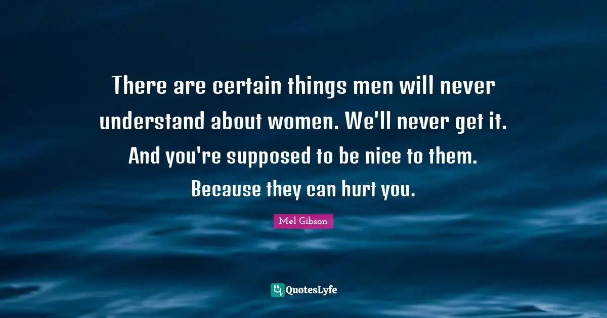 There are certain things men will never understand about women. We'll never get it. And you're supposed to be nice to them. Because they can hurt you.
