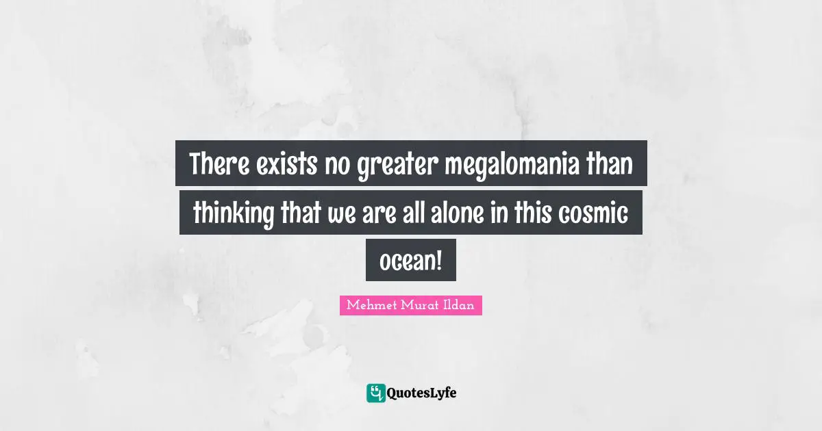 There exists no greater megalomania than thinking that we are all alone in this cosmic ocean!
