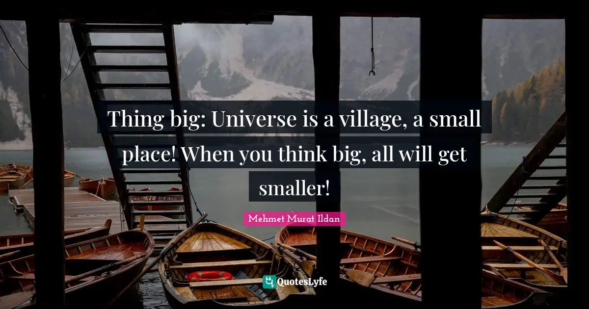 Thing big: Universe is a village, a small place! When you think big, all will get smaller!