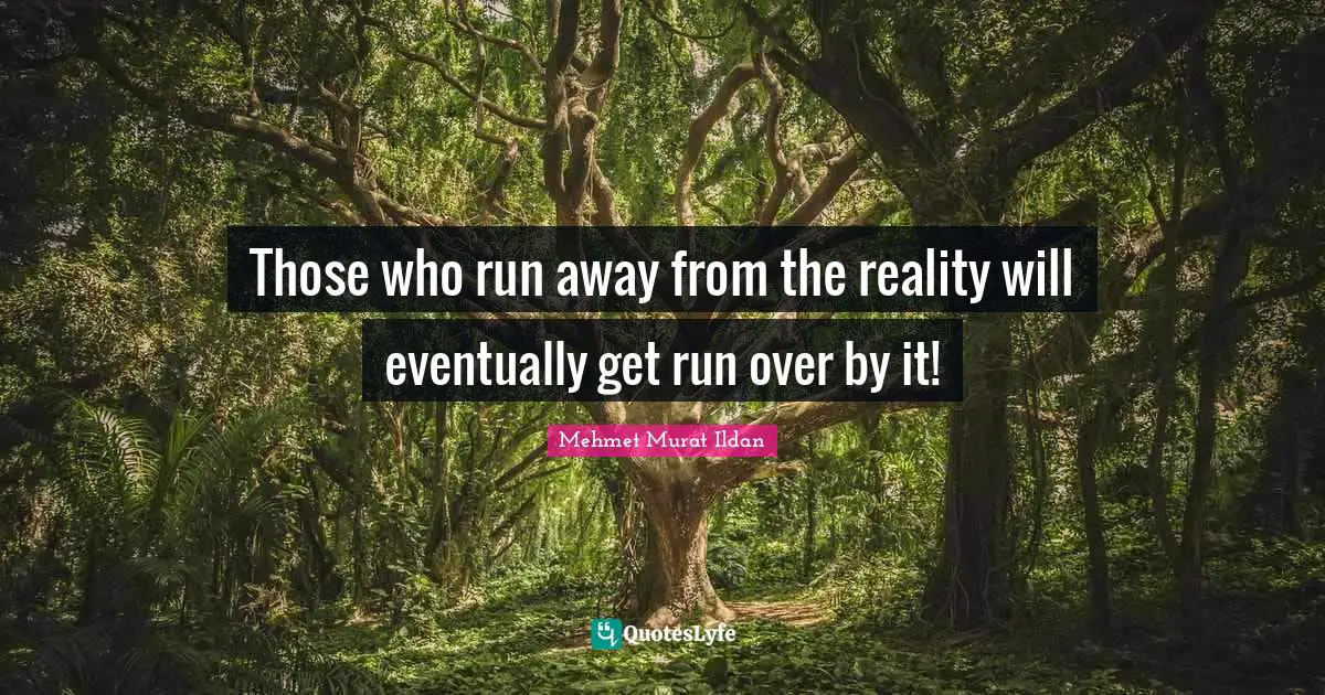 Those who run away from the reality will eventually get run over by it!