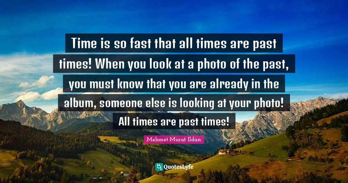 Time is so fast that all times are past times! When you look at a photo of the past, you must know that you are already in the album, someone else is looking at your photo! All times are past times!