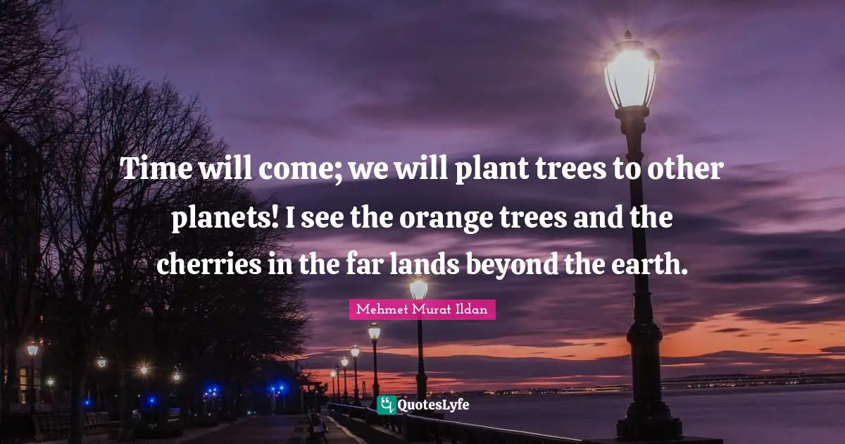 Time will come; we will plant trees to other planets! I see the orange trees and the cherries in the far lands beyond the earth.