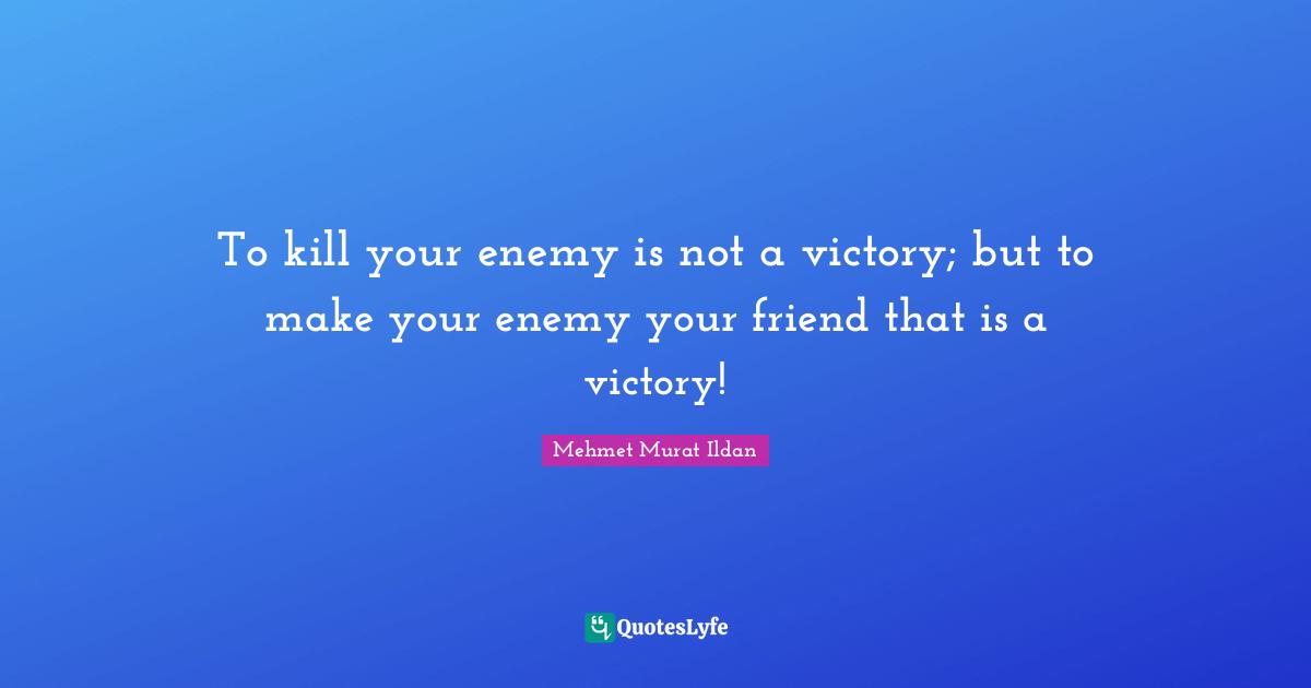 To kill your enemy is not a victory; but to make your enemy your friend that is a victory!