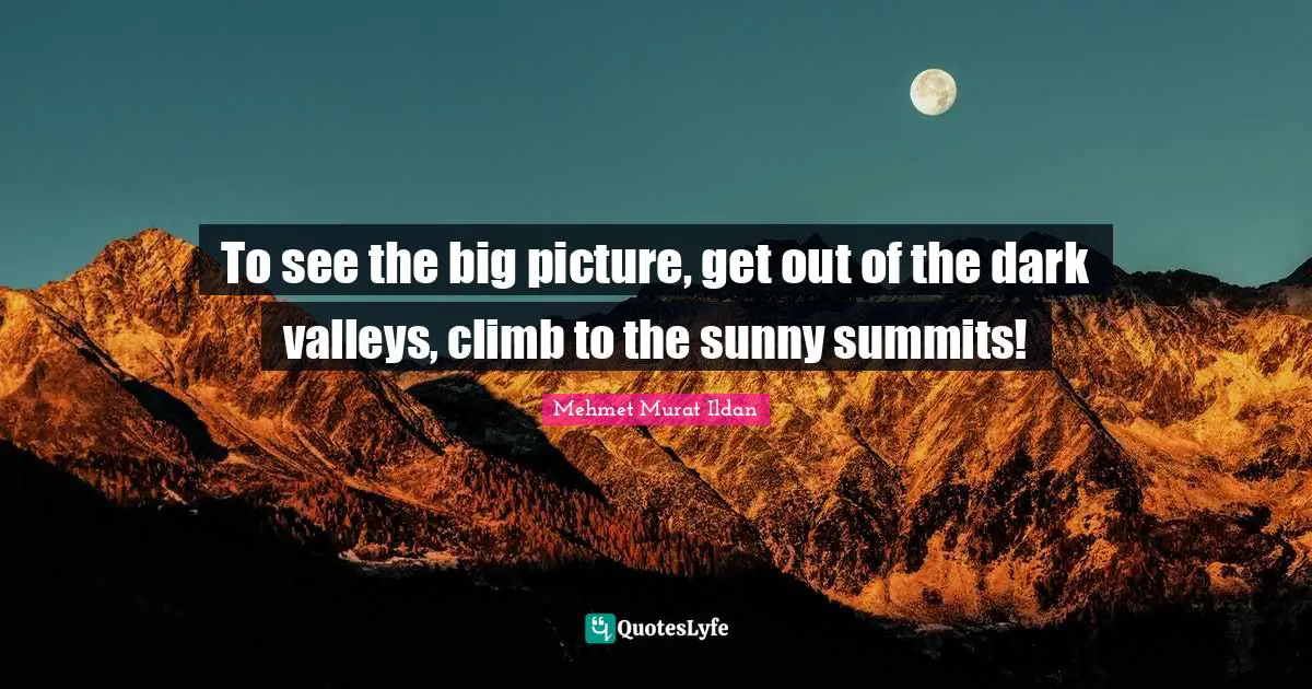 To see the big picture, get out of the dark valleys, climb to the sunny summits!