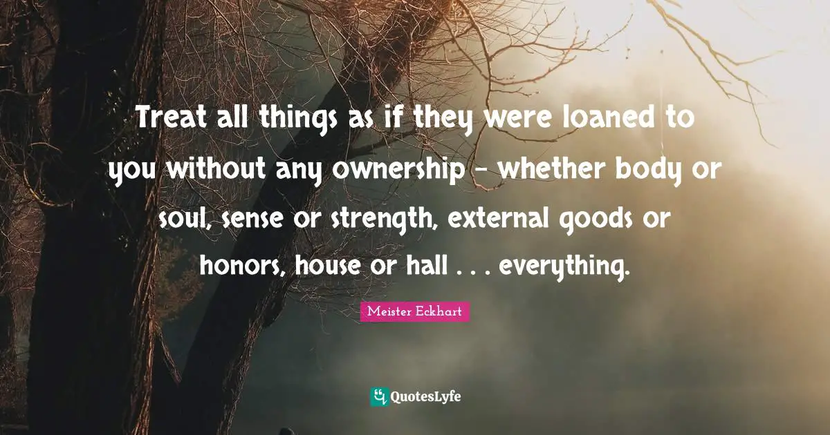 Meister Eckhart Quotes: "Treat all things as if they were loaned to you without any ownership - whether body or soul, sense or strength, external goods or honors, house or hall . . . everything."