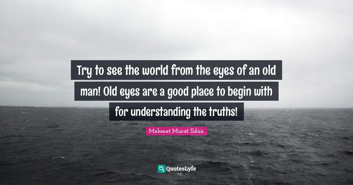 Try to see the world from the eyes of an old man! Old eyes are a good place to begin with for understanding the truths!