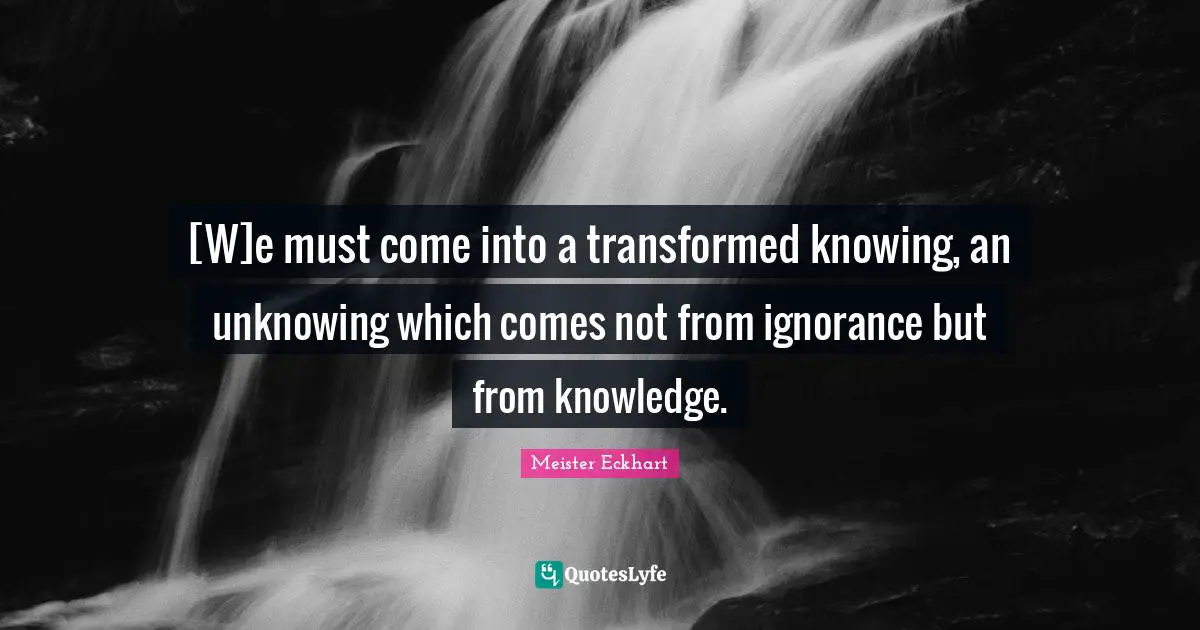 [W]e must come into a transformed knowing, an unknowing which comes not from ignorance but from knowledge.