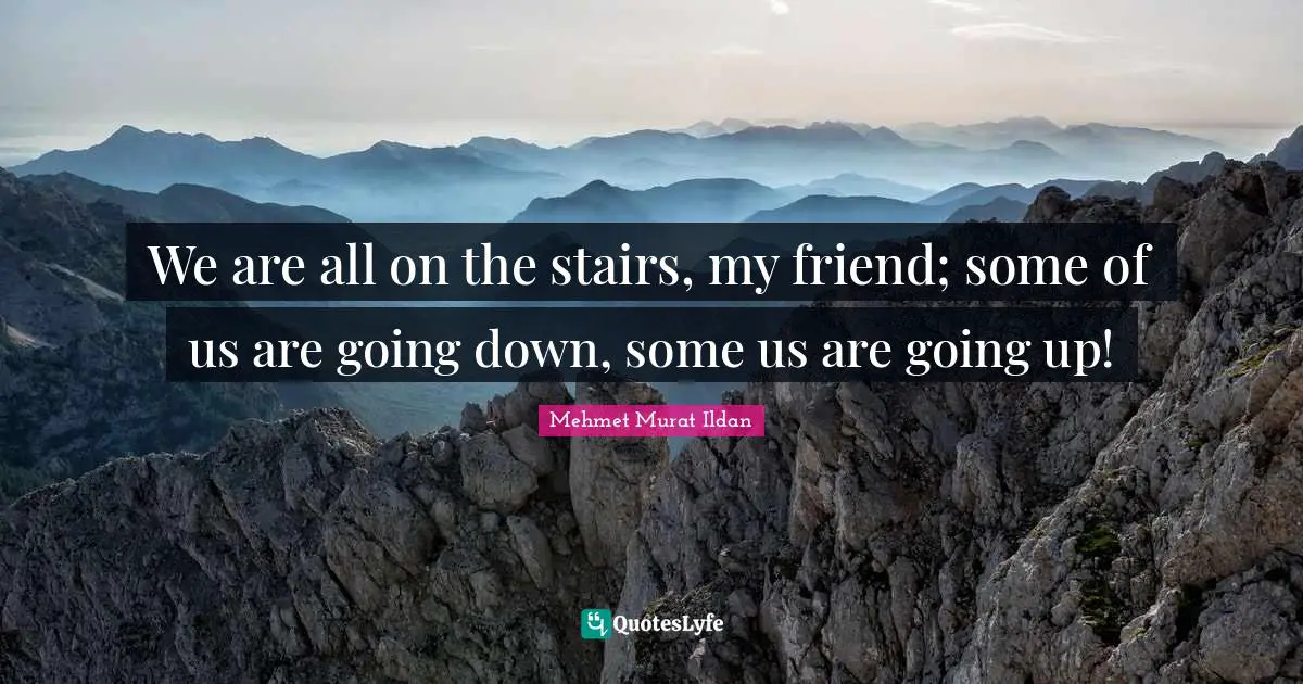 We are all on the stairs, my friend; some of us are going down, some us are going up!