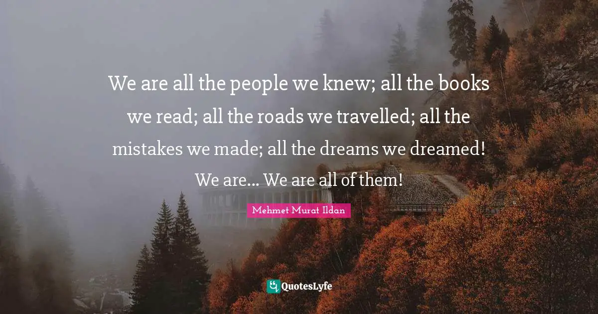 We are all the people we knew; all the books we read; all the roads we travelled; all the mistakes we made; all the dreams we dreamed! We are... We are all of them!