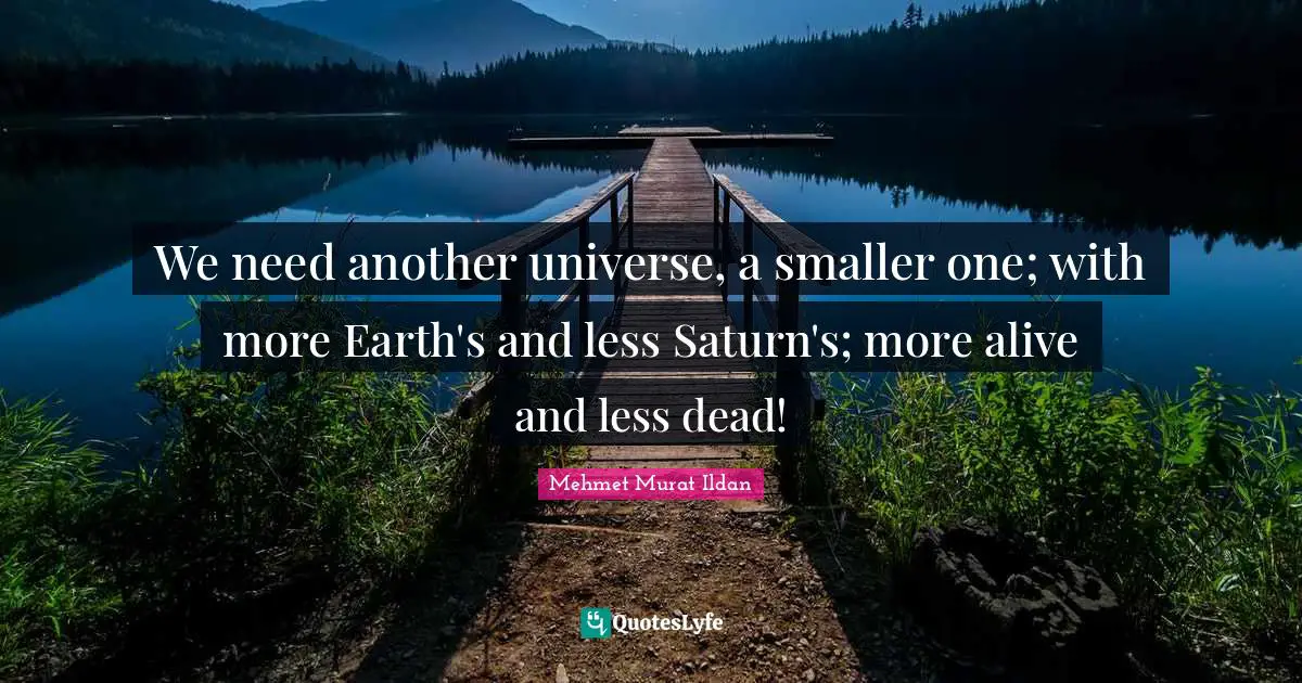 We need another universe, a smaller one; with more Earth's and less Saturn's; more alive and less dead!