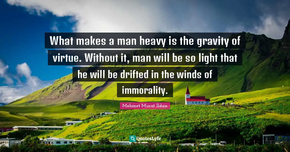 What makes a man heavy is the gravity of virtue. Without it, man will be so light that he will be drifted in the winds of immorality.