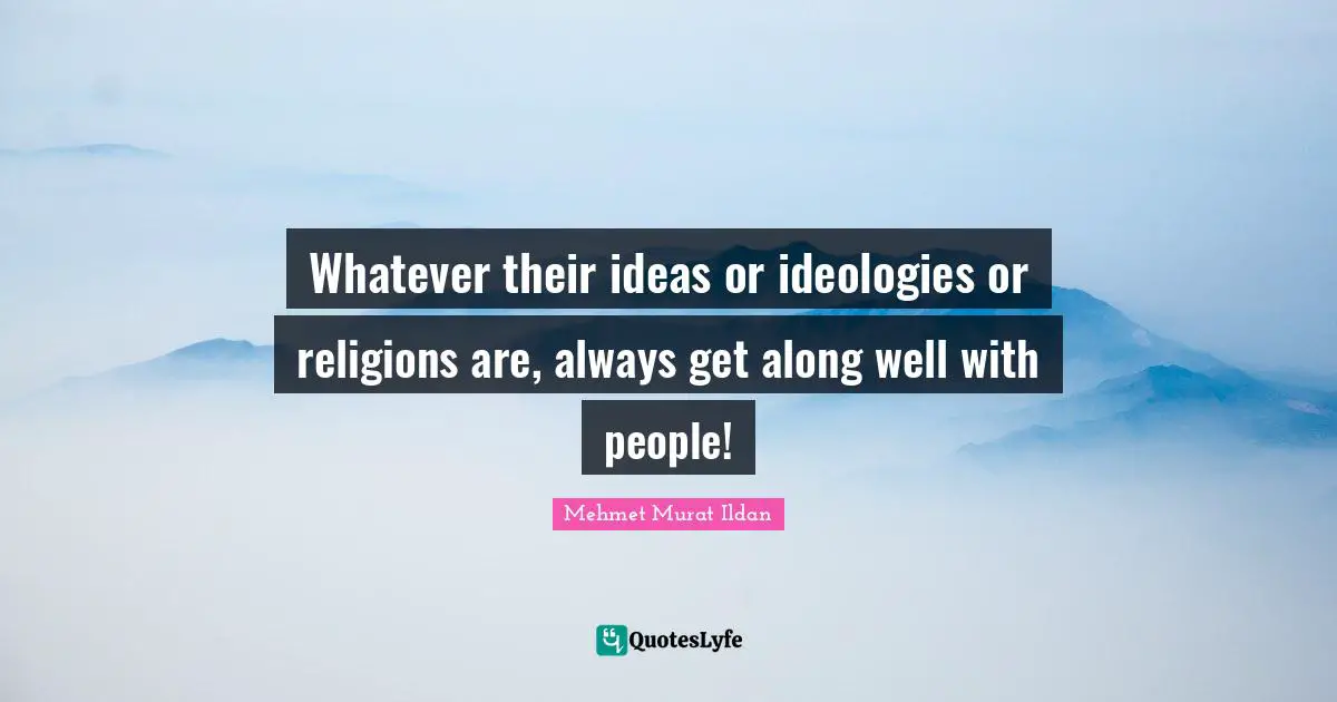 Whatever their ideas or ideologies or religions are, always get along well with people!