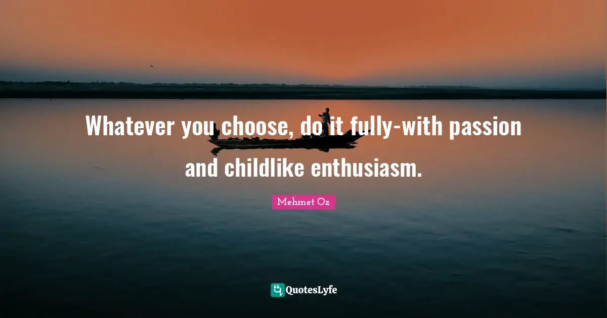 Whatever you choose, do it fully-with passion and childlike enthusiasm.
