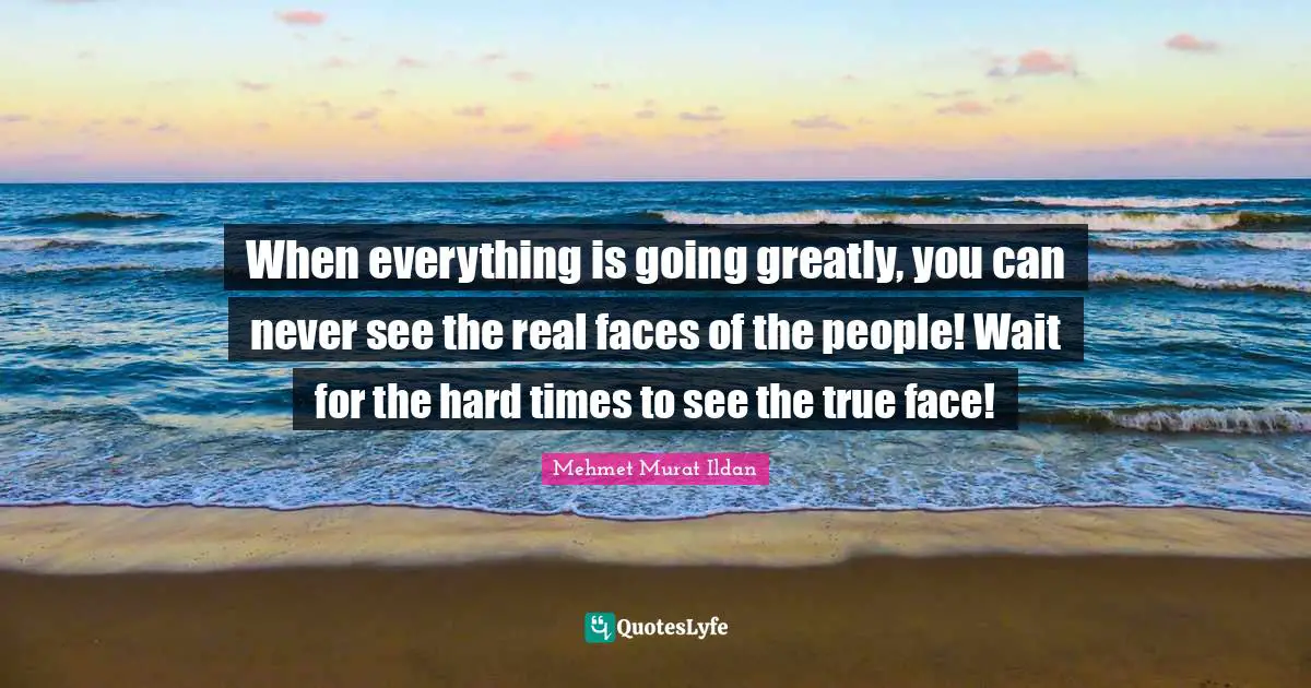 When everything is going greatly, you can never see the real faces of the people! Wait for the hard times to see the true face!
