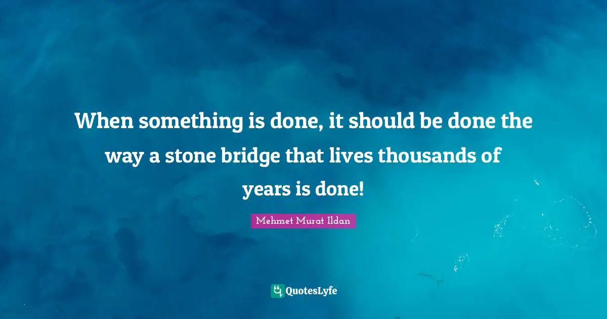 When something is done, it should be done the way a stone bridge that lives thousands of years is done!