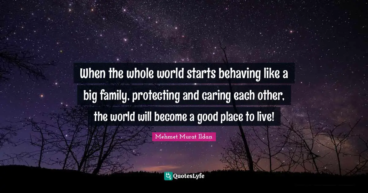 When the whole world starts behaving like a big family, protecting and caring each other, the world will become a good place to live!